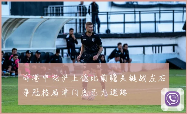 海港申花沪上德比前瞻关键战左右争冠格局津门虎已无退路