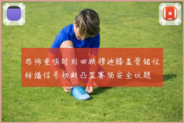 恐怖重伤时刻回顾穆迪膝盖骨错位转播信号切断凸显赛场安全议题